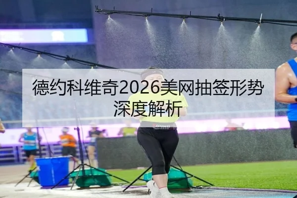 德约科维奇2026美网抽签形势深度解析